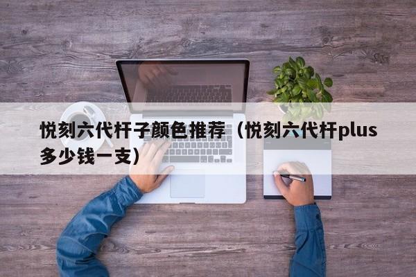 悦刻六代杆子颜色推荐(悦刻六代杆plus多少钱一支)
