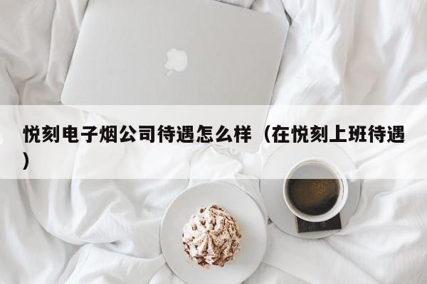 悦刻电子烟公司待遇怎么样(在悦刻上班待遇)