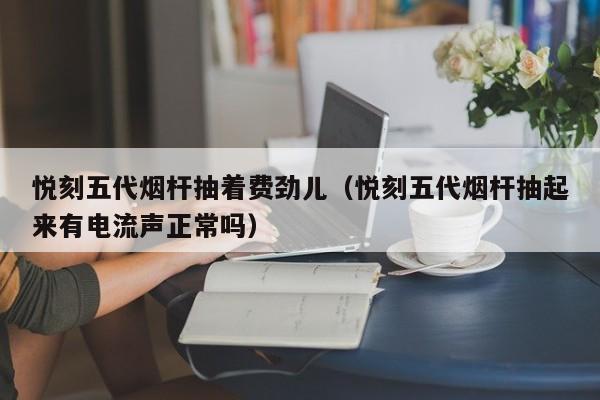 悦刻五代烟杆抽着费劲儿(悦刻五代烟杆抽起来有电流声正常吗)