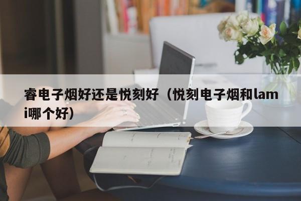 睿电子烟好还是悦刻好(悦刻电子烟和lami哪个好)