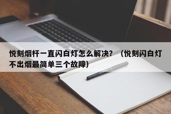悦刻烟杆一直闪白灯怎么解决?(悦刻闪白灯不出烟最简单三个故障)