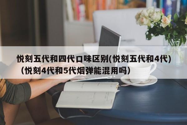 悦刻五代和四代口味区别(悦刻五代和4代)(悦刻4代和5代烟弹能混用吗)