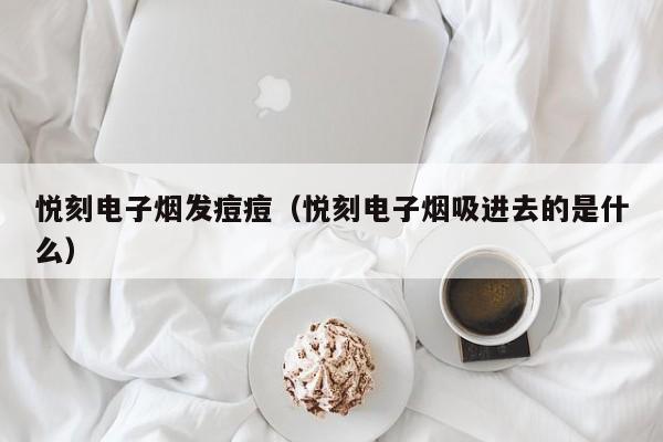 悦刻电子烟发痘痘(悦刻电子烟吸进去的是什么)