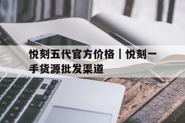悦刻五代官方价格|悦刻一手货源批发渠道的简单介绍 悦刻五代官方价格|悦刻一手货源批发渠道的简单介绍